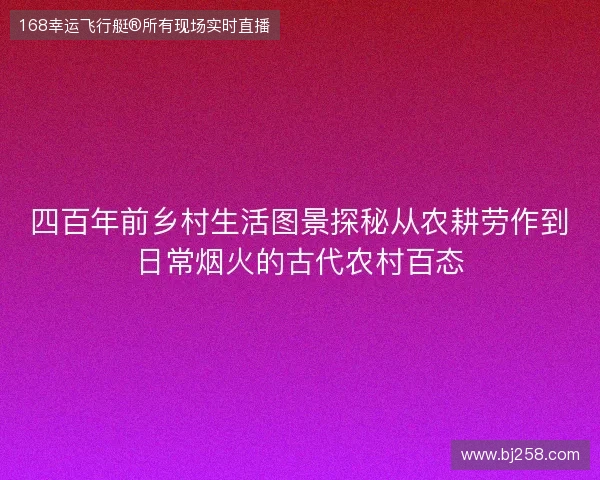 四百年前乡村生活图景探秘从农耕劳作到日常烟火的古代农村百态 四百年前乡村生活图景探秘从农耕劳作到日常烟火的古代农村百态