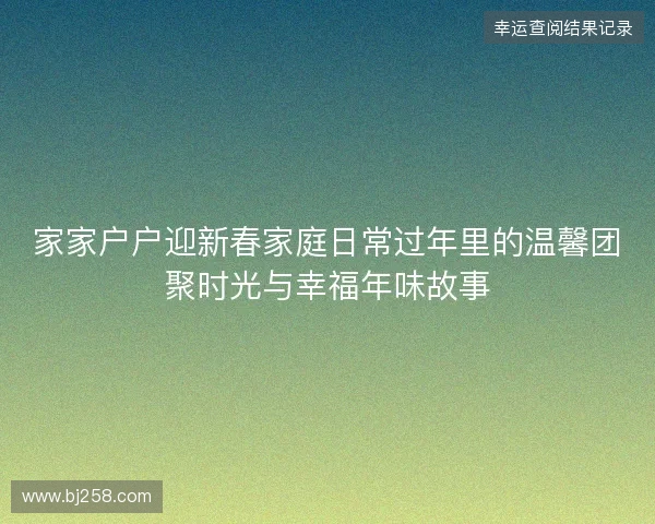 家家户户迎新春家庭日常过年里的温馨团聚时光与幸福年味故事 家家户户迎新春家庭日常过年里的温馨团聚时光与幸福年味故事