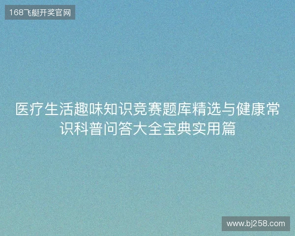 医疗生活趣味知识竞赛题库精选与健康常识科普问答大全宝典实用篇 医疗生活趣味知识竞赛题库精选与健康常识科普问答大全宝典实用篇