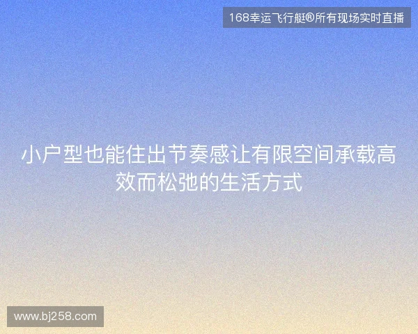 小户型也能住出节奏感让有限空间承载高效而松弛的生活方式 小户型也能住出节奏感让有限空间承载高效而松弛的生活方式